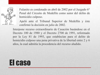 Fulanito es condenado en abril de 2002 por el Juzgado 6°
      Penal del Circuito de Medellín como autor del delito de
      homicidio culposo.
      Apeló ante el Tribunal Superior de Medellín y éste
      confirmó la decisión en julio de 2002.
 Interpone recurso extraordinario de Casación basándose en el
 Decreto 100 de 1980 y el Decreto 2700 de 1991, reformado
 por la Ley 81 de 1993, que establecían para el delito de
 homicidio culposo una pena privativa de la libertad entre 2 y 6
 años, la cual admitía la procedencia del recurso aludido.




El caso
 