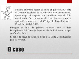 Fulanito interpone acción de tutela en julio de 2004 ante
      el Consejo Seccional de la Judicatura de Cundinamarca,
      quien niega el amparo, por considerar que el fallo
      cuestionado fue producto de una interpretación y
      aplicación normativa del Código de Procedimiento |
      Penal, Ley 600 de 2000.
 Impugna el fallo de primera instancia ante la Sala
 Disciplinaria del Consejo Superior de la Judicatura, la que
 confirmó el fallo.
 El fallo de segunda instancia llega a la Corte Constitucional
 para su revisión.



El caso
 