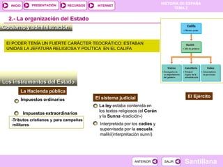 PRESENTACIÓN
                                                                                 HISTORIA DE ESPAÑA
   INICIO                          RECURSOS    INTERNET
                                                                                       TEMA 2


  2.- La organización del Estado
Gobierno y administración

 El PODER TENÍA UN FUERTE CARÁCTER TEOCRÁTICO: ESTABAN
 UNIDAS LA JEFATURA RELIGIOSA Y POLÍTICA EN EL CALIFA




Los instrumentos del Estado
        La Hacienda pública
                                              El sistema judicial                            El Ejército
            Impuestos ordinarios
                                               La ley estaba contenida en
                                               los textos religiosos (el Corán
             Impuestos extraordinarios
                                               y la Sunna -tradición-)
   -Tributos cristianos y para campañas
    militares                                   Interpretada por los cadíes y
                                                supervisada por la escuela
                                                malikí(interpretación sunní)




                                                                  ANTERIOR        SALIR    Santillana
 