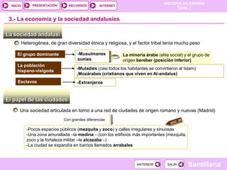 PRESENTACIÓN
                                                                                   HISTORIA DE ESPAÑA
  INICIO                          RECURSOS        INTERNET
                                                                                         TEMA 2


 3.- La economía y la sociedad andalusíes

La sociedad andalusí
           Heterogénea, de gran diversidad étnica y religiosa, y el factor tribal tenia mucho peso

     El grupo dominante               -Musulmanes             La minoría árabe (elite social) y el grupo de
                                      suníes                  origen bereber (posición inferior)
     La población
                                      -Muladíes (casi todos los habitantes se convirtieron al Islam)
     hispano-visigoda
                                      -Mozárabes (cristianos que viven en Al-andalus)
      Esclavos                        -Extranjeros


El papel de las ciudades
       Una sociedad articulada en torno a una red de ciudades de origen romano y nuevas (Madrid)
                               Con grandes diferencias

             -Pocos espacios públicos (mezquita y zoco) y calles irregulares y sinuosas
             -Una zona amurallada –la medina – (con los edificios más importantes (mezquita,
             zoco y la fortaleza militar –la alcazaba –)
             -La ciudad se expandía en barrios llamados arrabales



                                                                     ANTERIOR        SALIR      Santillana
 