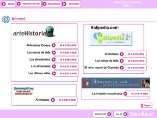 PRESENTACIÓN
                                                                                HISTORIA DE ESPAÑA
INICIO                        RECURSOS         INTERNET
                                                                                      TEMA 2




   Internet

                                                              Kalipedia.com



              Al-Andalus Omeya           IR A ESTA WEB


              Los reinos de taifa        IR A ESTA WEB
                                                                         Al-Andalus       IR A ESTA WEB

               Los almorávides           IR A ESTA WEB
                                                                  Los reinos de taifa     IR A ESTA WEB

                 Los almohades           IR A ESTA WEB
                                                          El reino nazarí de Granada      IR A ESTA WEB

               Las últimas taifas        IR A ESTA WEB




                                                               La invasión musulmana        IR A ESTA WEB

                    Al-Andalus       IR A ESTA WEB

                                                                                                      Seguir



                                                                 ANTERIOR         SALIR    Santillana
 
