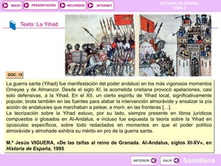 PRESENTACIÓN
                                                                      HISTORIA DE ESPAÑA
  INICIO                   RECURSOS      INTERNET
                                                                            TEMA 2



       Texto: La Yihad




DOC. 15

La guerra santa (Yihad) fue manifestación del poder andalusí en los más vigorosos momentos
Omeyas y de Almanzor. Desde el siglo XI, la acometida cristiana provocó apelaciones, casi
solo defensivas, a la Yihad. En el XII, un cierto espíritu de Yihad local, significativamente
popular, brota también en las fuentes para alabar la intervención almorávide y ensalzar la pía
acción de andalusíes que marchaban a pelear, a morir, en las fronteras […].
La teorización sobre la Yihad estuvo, por su lado, siempre presente en libros jurídicos
compuestos o glosados en Al-Andalus, e incluso fue expuesta la teoría sobre la Yihad en
opúsculos específicos, sobre todo redactados en momentos en que el poder político
almorávide y almohade exhibía su mérito en pro de la guerra santa.

M.ª Jesús VIGUERA, «De las taifas al reino de Granada. Al-Andalus, siglos XI-XV», en
Historia de España, 1995

                                                          ANTERIOR     SALIR    Santillana
 