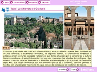 PRESENTACIÓN
                                                                               HISTORIA DE ESPAÑA
 INICIO                        RECURSOS       INTERNET
                                                                                     TEMA 2


          Texto: La Alhambra de Granada




DOC. 22

La muralla y las numerosas torres le confieren un sólido aspecto defensivo exterior. Pero su interior es
un puro contraste: la exuberancia decorativa, los espacios abiertos, la funcionalidad residencial y
palaciega crean un mundo sosegado y placentero que denota el aprecio por lo sensorial de la cultura
hispano-musulmana. Arquitectónicamente incorpora dos novedades: las bóvedas de mocárabes y las
esbeltas columnas nazaríes. Adosados a la Alhambra aparecen el palacio y los jardines del Generalife
(siglo XIII). Sus rasgos decorativos son más sencillos que los de la Alhambra, pero sus jardines y
huertas –con un prodigioso tratamiento del agua– servían de recreo para los habitantes del palacio.

                                                                 ANTERIOR        SALIR     Santillana
 