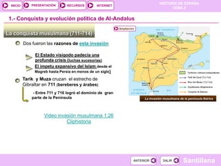 PRESENTACIÓN
                                                                                  HISTORIA DE ESPAÑA
 INICIO                         RECURSOS        INTERNET
                                                                                        TEMA 2


1.- Conquista y evolución política de Al-Andalus
                                                           Ampliación

La conquista musulmana (711-714)
          Dos fueron las razones de esta invasión

               El Estado visigodo padecía una
               profunda crisis (luchas sucesorias)
               El ímpetu expansivo del Islam desde el
               Magreb hasta Persia en menos de un siglo)

          Tarik y Muza cruzan el estrecho de
          Gibraltar en 711 (bereberes y árabes)
              - Entre 711 y 716 logró el dominio de gran
              parte de la Península                                      La invasión musulmana de la península Ibérica




                    Video invasión musulmana 1.26
                              Cliphistoria




                                                                    ANTERIOR         SALIR        Santillana
 