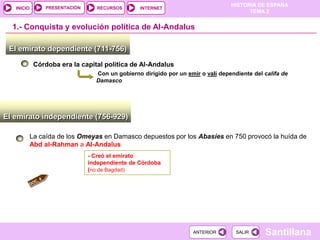 PRESENTACIÓN
                                                                                HISTORIA DE ESPAÑA
   INICIO                        RECURSOS      INTERNET
                                                                                      TEMA 2


  1.- Conquista y evolución política de Al-Andalus

 El emirato dependiente (711-756)

            Córdoba era la capital política de Al-Andalus
                                Con un gobierno dirigido por un emir o valí dependiente del califa de
                                Damasco




El emirato independiente (756-929)

        La caída de los Omeyas en Damasco depuestos por los Abasíes en 750 provocó la huída de
        Abd al-Rahman a Al-Andalus
                              - Creó el emirato
                              independiente de Córdoba
                              (no de Bagdad)




                                                                  ANTERIOR        SALIR     Santillana
 