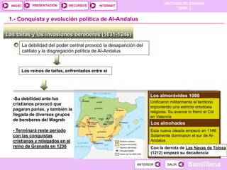 PRESENTACIÓN
                                                                               HISTORIA DE ESPAÑA
  INICIO                          RECURSOS       INTERNET
                                                                                     TEMA 2


 1.- Conquista y evolución política de Al-Andalus

Las taifas y las invasiones bereberes (1031-1246)
           La debilidad del poder central provocó la desaparición del
           califato y la disgregación política de Al-Andalus



           Los reinos de taifas, enfrentados entre sí




                                                                        Los almorávides 1086
   -Su debilidad ante los
                                                                        Unificaron militarmente el territorio
   cristianos provocó que
                                                                        imponiendo una estricta ortodoxia
   pagaran parias, y también la
                                                                        religiosa. Su avance lo frenó el Cid
   llegada de diversos grupos                                           en Valencia
   de bereberes del Magreb
                                                                        Los almohades
   - Terminará reste período                                            Esta nueva oleada empezó en 1146.
   con las conquistas                                                   Solamente dominaron el sur de Al-
   cristianas y relegados en el                                         Andalus
   reino de Granada en 1236                                             Con la derrota de Las Navas de Tolosa
                                                                        (1212) empezó su decadencia

                                                                  ANTERIOR       SALIR        Santillana
 