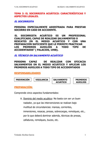 T.2 EL SOCORRISTA ACUÁTICO                 BLOQUE 2- SALVAMENTO ACUÁTICO



TEMA 2: EL SOCORRISTA ACUÁTICO: CARACTERÍSTICAS Y
ASPECTOS LEGALES.

EL SOCORRISTA

PERSONA ESPECIALMENTE ADIESTRADA PARA PRESTAR
SOCORRO EN CASO DE ACCIDENTE.

EL SOCORRISTA ACUÁTICO ES UN PROFESIONAL
CUALIFICADO, CAPAZ DE REALIZAR SALVAMENTOS O
RESCATES EN EL MEDIO ACUÁTICO Y CON UNA
PREPARACIÓN SUFICIENTE QUE LE PERMITE PRACTICAR
LOS   PRIMEROS    AUXILIOS    A   TODO  TIPO    DE
ACCIDENTADOS” ( PALACIOS, 1998).

EL TÉCNICO EN SALVAMENTO ACUÁTICO

PERSONA CAPAZ        DE REALIZAR CON EFICACIA
SALVAMENTOS EN EL MEDIO ACUÁTICO Y APLICAR LOS
PRIMEROS AUXILIOS A TODO TIPO DE ACCIDENTADOS

RESPONSABILIDADES

 PREVENCIÓN              VIGILANCIA    SALVAMENTO             PRIMEROS
                                         ACUÁTICO             AUXILIOS

PREPARACIÓN:

Comprende cinco aspectos fundamentales:

      A. Dominio del medio acuático: No basta con ser un buen
          nadador, ya que las intervenciones se realizan bajo
          multitud de circunstancias: mareas, corrientes,
          inmersiones, resacas, presas, sobrecargas, remolques, etc.,
          por lo que deberá dominar además, técnicas de presas,
          zafaduras, remolques, buceo, etc.




Yolanda Alcobas García                                                     1
 