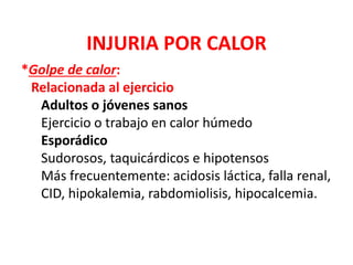 INJURIA POR CALOR
*Golpe de calor:
Relacionada al ejercicio
Adultos o jóvenes sanos
Ejercicio o trabajo en calor húmedo
Esporádico
Sudorosos, taquicárdicos e hipotensos
Más frecuentemente: acidosis láctica, falla renal,
CID, hipokalemia, rabdomiolisis, hipocalcemia.
 