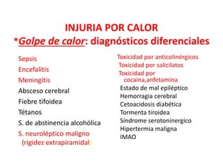 INJURIA POR CALOR
*Golpe de calor: diagnósticos diferenciales
Sepsis
Encefalitis
Meningitis
Absceso cerebral
Fiebre tifoidea
Tétanos
S. de abstinencia alcohólica
S. neuroléptico maligno
(rigidez extrapiramidal)
Toxicidad por anticolinérgicos
Toxicidad por salicilatos
Toxicidad por
cocaina,anfetamina
Estado de mal epiléptico
Hemorragia cerebral
Cetoacidosis diabética
Tormenta tiroidea
Síndrome serotoninergico
Hipertermia maligna
IMAO
 
