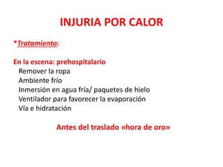 INJURIA POR CALOR
*Tratamiento:
En la escena: prehospitalario
Remover la ropa
Ambiente frío
Inmersión en agua fría/ paquetes de hielo
Ventilador para favorecer la evaporación
Vía e hidratación
Antes del traslado »hora de oro»
 