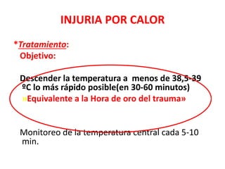 INJURIA POR CALOR
*Tratamiento:
Objetivo:
Descender la temperatura a menos de 38,5-39
ºC lo más rápido posible(en 30-60 minutos)
»Equivalente a la Hora de oro del trauma»
Monitoreo de la temperatura central cada 5-10
min.
 