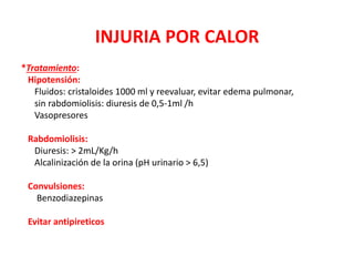 INJURIA POR CALOR
*Tratamiento:
Hipotensión:
Fluidos: cristaloides 1000 ml y reevaluar, evitar edema pulmonar,
sin rabdomiolisis: diuresis de 0,5-1ml /h
Vasopresores
Rabdomiolisis:
Diuresis: > 2mL/Kg/h
Alcalinización de la orina (pH urinario > 6,5)
Convulsiones:
Benzodiazepinas
Evitar antipireticos
 