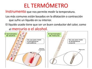 EL TERMÓMETRO
Instrumento que nos permite medir la temperatura.
Los más comunes están basados en la dilatación o contracción
que sufre un líquido en su interior.
El líquido usado tiene que ser un buen conductor del calor, como
el mercurio o el alcohol.
 