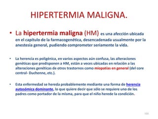 HIPERTERMIA MALIGNA.
• La hipertermia maligna (HM) es una afección ubicada
en el capítulo de la farmacogenética, desencadenada usualmente por la
anestesia general, pudiendo comprometer seriamente la vida.
• La herencia es poligénica, en varios aspectos aún confusa, las alteraciones
genéticas que predisponen a HM, están a veces ubicadas en relación a las
alteraciones genéticas de otros trastornos como miopatías en general (del core
central- Duchenne, etc.).
• Esta enfermedad se hereda probablemente mediante una forma de herencia
autosómica dominante, lo que quiere decir que sólo se requiere uno de los
padres como portador de la misma, para que el niño herede la condición.
110
 