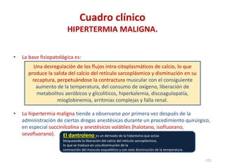 Cuadro clínico
HIPERTERMIA MALIGNA.
• La base fisiopatológica es:
• La hipertermia maligna tiende a observarse por primera vez después de la
administración de ciertas drogas anestésicas durante un procedimiento quirúrgico,
en especial succinilcolina y anestésicos volátiles (halotano, isofluorano,
sevofluorano).
111
Una desregulación de los flujos intra-citoplasmáticos de calcio, lo que
produce la salida del calcio del retículo sarcoplásmico y disminución en su
recaptura, perpetuándose la contractura muscular con el consiguiente
aumento de la temperatura, del consumo de oxígeno, liberación de
metabolitos aeróbicos y glicolíticos, hiperkalemia, discoagulopatía,
mioglobinemia, arritmias complejas y falla renal.
El dantroleno es un derivado de la hidantoína que actúa
bloqueando la liberación del calcio del retículo sarcoplásmico,
lo que se traduce en una disminución de la
contracción del músculo esquelético y con esto disminución de la temperatura.
 
