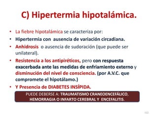 C) Hipertermia hipotalámica.
• La fiebre hipotalámica se caracteriza por:
• Hipertermia con ausencia de variación circadiana.
• Anhidrosis o ausencia de sudoración (que puede ser
unilateral).
• Resistencia a los antipiréticos, pero con respuesta
exacerbada ante las medidas de enfriamiento externo y
disminución del nivel de consciencia. (por A.V.C. que
compromete el hipotálamo.)
• Y Presencia de DIABETES INSÍPIDA.
112
PUEDE DEBERSE A: TRAUMATISMO CRANEOENCEFÁLICO,
HEMORRAGIA O INFARTO CEREBRAL Y ENCEFALITIS.
 