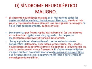 D) SÍNDROME NEUROLÉPTICO
MALIGNO.
• El síndrome neuroléptico maligno es el más raro de todos los
trastornos del movimiento inducidos por fármacos, siendo el más
grave y representando casi siempre una emergencia neurológica. Si
no se trata adecuadamente, puede ser fatal.
• Se caracteriza por fiebre, rigidez extrapiramidal, (es un síndrome
extrapiramidal: rigidez muscular, signo de tubo de plomo
etc.)deterioro cognitivo y disfunción autonómica.
• Aunque puede ser desencadenado por todos los fármacos
antipsicóticos (clozapina, risperidona, prometazina, etc), son los
neurolépticos más potentes como el haloperidol o la flufenazina los
que lo producen con mayor frecuencia. El síndrome neuroléptico
maligno también ha estado asociado a fármacos no neurolépticos
que actúan sobre las vías dopaminérgicas (como por ejemplo la
metoclopramida o el litio).
113
 