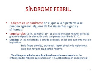 SÍNDROME FEBRIL.
• La fiebre es un síndrome en el que a la hipertermia se
pueden agregar algunos de los siguientes signos y
síntomas:
• taquicardia: La F.C. aumenta 10 - 15 pulsaciones por minuto, por cada
grado centígrado de elevación de la temperatura arriba de 37ºC.
• Excepto: En las miocarditis o estado de shock, en los que aumenta mas de
lo previsto.
En la fiebre tifoidea, brucelosis, leptospirosis y la legionelosis,
en la que hay una bradicardia relativa.
También puede haber una bradicardia relativa o absoluta en las
enfermedades febriles que cursan con H.T.E. (Hipertensión endocraneal)
115
 