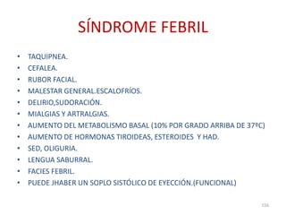 SÍNDROME FEBRIL
• TAQUIPNEA.
• CEFALEA.
• RUBOR FACIAL.
• MALESTAR GENERAL.ESCALOFRÍOS.
• DELIRIO,SUDORACIÓN.
• MIALGIAS Y ARTRALGIAS.
• AUMENTO DEL METABOLISMO BASAL (10% POR GRADO ARRIBA DE 37ºC)
• AUMENTO DE HORMONAS TIROIDEAS, ESTEROIDES Y HAD.
• SED, OLIGURIA.
• LENGUA SABURRAL.
• FACIES FEBRIL.
• PUEDE JHABER UN SOPLO SISTÓLICO DE EYECCIÓN.(FUNCIONAL)
116
 
