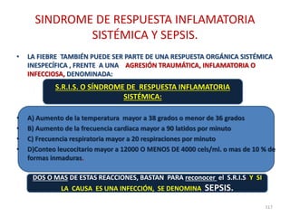 SINDROME DE RESPUESTA INFLAMATORIA
SISTÉMICA Y SEPSIS.
• LA FIEBRE TAMBIÉN PUEDE SER PARTE DE UNA RESPUESTA ORGÁNICA SISTÉMICA
INESPECÍFICA , FRENTE A UNA AGRESIÓN TRAUMÁTICA, INFLAMATORIA O
INFECCIOSA, DENOMINADA:
• A) Aumento de la temperatura mayor a 38 grados o menor de 36 grados
• B) Aumento de la frecuencia cardiaca mayor a 90 latidos por minuto
• C) Frecuencia respiratoria mayor a 20 respiraciones por minuto
• D)Conteo leucocitario mayor a 12000 O MENOS DE 4000 cels/ml. o mas de 10 % de
formas inmaduras.
117
S.R.I.S. O SÍNDROME DE RESPUESTA INFLAMATORIA
SISTÉMICA:
DOS O MAS DE ESTAS REACCIONES, BASTAN PARA reconocer el S.R.I.S. Y SI
LA CAUSA ES UNA INFECCIÓN, SE DENOMINA SEPSIS.
 