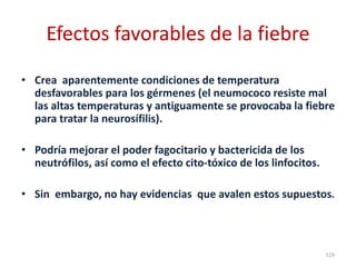 Efectos favorables de la fiebre
• Crea aparentemente condiciones de temperatura
desfavorables para los gérmenes (el neumococo resiste mal
las altas temperaturas y antiguamente se provocaba la fiebre
para tratar la neurosífilis).
• Podría mejorar el poder fagocitario y bactericida de los
neutrófilos, así como el efecto cito-tóxico de los linfocitos.
• Sin embargo, no hay evidencias que avalen estos supuestos.
119
 
