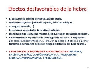 Efectos desfavorables de la fiebre
• El consumo de oxígeno aumenta 13% por grado.
• Molestias subjetivas (dolor de espalda, tiritonas, mialgias,
• artralgias, anorexia,...).
• Incremento necesidades de líquidos y calorías.
• Disminución de la agudeza mental, delirio, estupor, convulsiones (niños).
• Empeoramiento importante de patologías de base (ICC, I. respiratoria
por acidosis/hiperventilación, I. renal, un episodio de fiebre en el primer
trimestre de embarazo duplica el riesgo de defectos del tubo neural.).
• ESTOS EFECTOS DESFAVORABLES SON PELIGROSOS EN :ANCIANOS,
EPILÉPTICOS, NIÑOS, CARDIÓPATAS CON I.C.C., PULMONARES
CRÓNICOS,PARKINSONIANOS Y PSIQUIÁTRICOS.
120
 