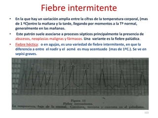Fiebre intermitente
• En la que hay un variación amplia entre la cifras de la temperatura corporal, (mas
de 1 ºC)entre la mañana y la tarde, llegando por momentos a la Tº normal,
generalmente en las mañanas.
• Este patrón suele asociarse a procesos sépticos principalmente la presencia de
abscesos, neoplasias malignas y fármacos. Una variante es la fiebre palúdica.
• Fiebre héctica: o en agujas, es una variedad de fiebre intermitente, en que la
diferencia a entre el nadir y el acmé es muy acentuado (mas de 1ºC.). Se ve en
sepisi graves.
123
 