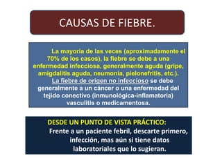 La mayoría de las veces (aproximadamente el
70% de los casos), la fiebre se debe a una
enfermedad infecciosa, generalmente aguda (gripe,
amigdalitis aguda, neumonía, pielonefritis, etc.).
La fiebre de origen no infeccioso se debe
generalmente a un cáncer o una enfermedad del
tejido conectivo (inmunológica-inflamatoria)
vasculitis o medicamentosa.
DESDE UN PUNTO DE VISTA PRÁCTICO:
Frente a un paciente febril, descarte primero,
infección, mas aún si tiene datos
laboratoriales que lo sugieran.
CAUSAS DE FIEBRE.
 