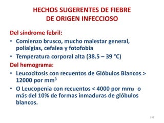 HECHOS SUGERENTES DE FIEBRE
DE ORIGEN INFECCIOSO
Del síndrome febril:
• Comienzo brusco, mucho malestar general,
polialgias, cefalea y fotofobia
• Temperatura corporal alta (38.5 – 39 °C)
Del hemograma:
• Leucocitosis con recuentos de Glóbulos Blancos >
12000 por mm3
• O Leucopenia con recuentos < 4000 por mm3 o
más del 10% de formas inmaduras de glóbulos
blancos.
141
 