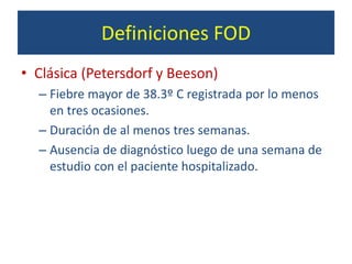 Definiciones FOD
• Clásica (Petersdorf y Beeson)
– Fiebre mayor de 38.3º C registrada por lo menos
en tres ocasiones.
– Duración de al menos tres semanas.
– Ausencia de diagnóstico luego de una semana de
estudio con el paciente hospitalizado.
 