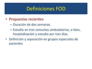 Definiciones FOD
• Propuestas recientes
– Duración de dos semanas.
– Estudio en tres consultas ambulatorias, o bien,
hospitalización y estudio por tres días.
• Definición y separación en grupos especiales de
pacientes
 