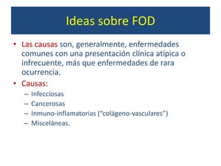Ideas sobre FOD
• Las causas son, generalmente, enfermedades
comunes con una presentación clínica atípica o
infrecuente, más que enfermedades de rara
ocurrencia.
• Causas:
– Infecciosas
– Cancerosas
– Inmuno-inflamatorias (“colágeno-vasculares”)
– Misceláneas.
 