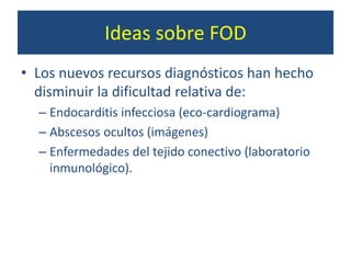 Ideas sobre FOD
• Los nuevos recursos diagnósticos han hecho
disminuir la dificultad relativa de:
– Endocarditis infecciosa (eco-cardiograma)
– Abscesos ocultos (imágenes)
– Enfermedades del tejido conectivo (laboratorio
inmunológico).
 