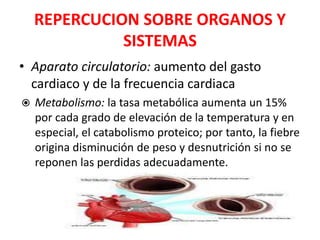 REPERCUCION SOBRE ORGANOS Y
SISTEMAS
• Aparato circulatorio: aumento del gasto
cardiaco y de la frecuencia cardiaca
 Metabolismo: la tasa metabólica aumenta un 15%
por cada grado de elevación de la temperatura y en
especial, el catabolismo proteico; por tanto, la fiebre
origina disminución de peso y desnutrición si no se
reponen las perdidas adecuadamente.
 