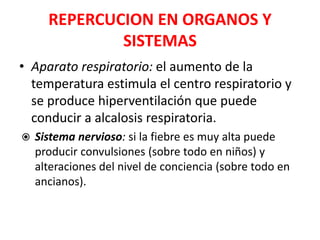 REPERCUCION EN ORGANOS Y
SISTEMAS
• Aparato respiratorio: el aumento de la
temperatura estimula el centro respiratorio y
se produce hiperventilación que puede
conducir a alcalosis respiratoria.
 Sistema nervioso: si la fiebre es muy alta puede
producir convulsiones (sobre todo en niños) y
alteraciones del nivel de conciencia (sobre todo en
ancianos).
 