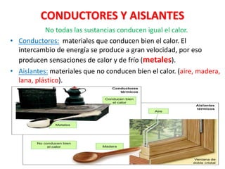 CONDUCTORES Y AISLANTES
No todas las sustancias conducen igual el calor.
• Conductores: materiales que conducen bien el calor. El
intercambio de energía se produce a gran velocidad, por eso
producen sensaciones de calor y de frío (metales).
• Aislantes: materiales que no conducen bien el calor. (aire, madera,
lana, plástico).
 