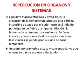 REPERCUCION EN ORGANOS Y
SISTEMAS
 Equilibrio hidroelectrolítico y ácido-base: la
elevación de la temperatura produce una pérdida
insensible de agua por el sudor; esto está influido
por el grado de fiebre , la hiperventilación , la
humedad y la temperatura ambiente. En fases
iniciales, aparece una alcalosis respiratoria y en
fases finales se puede producir una acidosis
metabólica.
 Aparato urinario: orina escasa y concentrada, ya que
el agua se pierde por otras vías (sudor )
 