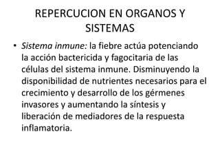 REPERCUCION EN ORGANOS Y
SISTEMAS
• Sistema inmune: la fiebre actúa potenciando
la acción bactericida y fagocitaria de las
células del sistema inmune. Disminuyendo la
disponibilidad de nutrientes necesarios para el
crecimiento y desarrollo de los gérmenes
invasores y aumentando la síntesis y
liberación de mediadores de la respuesta
inflamatoria.
 