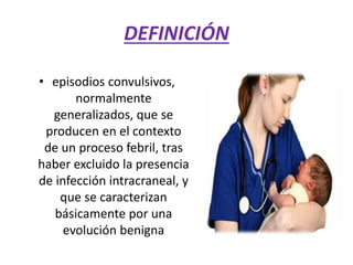 DEFINICIÓN
• episodios convulsivos,
normalmente
generalizados, que se
producen en el contexto
de un proceso febril, tras
haber excluido la presencia
de infección intracraneal, y
que se caracterizan
básicamente por una
evolución benigna
 