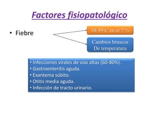 Factores fisiopatológico
• Fiebre 38-39 C en el 7 %
Cambios bruscos
De temperatura
• Infecciones virales de vías altas (60-80%).
• Gastroenteritis aguda.
• Exantema súbito.
• Otitis media aguda.
• Infección de tracto urinario.
 