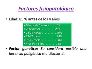 • Edad: 85 % antes de los 4 años
• Factor genético: Se considera posible una
herencia poligénica multifactorial.
Factores fisiopatológico
• Menos de 6 meses . . . . . 6%
• 7-12 meses . . . . . . . . . . 20%
• 13-24 meses . . . . . . . . . . 40%
• 25-36 meses . . . . . . . . . . 18%
• 37-48 meses . . . . . . . . . . . 8%
• Más de 4 años . . . . . . . . . 6%
 