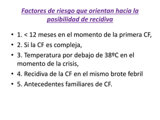 Factores de riesgo que orientan hacia la
posibilidad de recidiva
• 1. < 12 meses en el momento de la primera CF,
• 2. Si la CF es compleja,
• 3. Temperatura por debajo de 38ºC en el
momento de la crisis,
• 4. Recidiva de la CF en el mismo brote febril
• 5. Antecedentes familiares de CF.
 