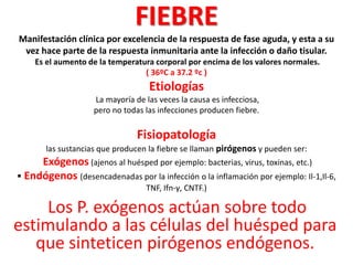 FIEBRE
Manifestación clínica por excelencia de la respuesta de fase aguda, y esta a su
vez hace parte de la respuesta inmunitaria ante la infección o daño tisular.
Es el aumento de la temperatura corporal por encima de los valores normales.
( 36ºC a 37.2 ºc )
Etiologías
La mayoría de las veces la causa es infecciosa,
pero no todas las infecciones producen fiebre.
Fisiopatología
las sustancias que producen la fiebre se llaman pirógenos y pueden ser:
Exógenos (ajenos al huésped por ejemplo: bacterias, virus, toxinas, etc.)
 Endógenos (desencadenadas por la infección o la inflamación por ejemplo: Il-1,Il-6,
TNF, Ifn-γ, CNTF.)
Los P. exógenos actúan sobre todo
estimulando a las células del huésped para
que sinteticen pirógenos endógenos.
 