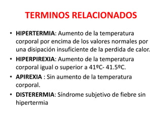 TERMINOS RELACIONADOS
• HIPERTERMIA: Aumento de la temperatura
corporal por encima de los valores normales por
una disipación insuficiente de la perdida de calor.
• HIPERPIREXIA: Aumento de la temperatura
corporal igual o superior a 41ºC- 41.5ºC.
• APIREXIA : Sin aumento de la temperatura
corporal.
• DISTERERMIA: Síndrome subjetivo de fiebre sin
hipertermia
 