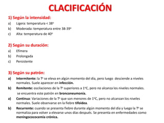 CLACIFICACIÓN
1) Según la intensidad:
a) Ligera: temperatura < 38o
b) Moderada: temperatura entre 38-39o
c) Alta: temperatura de 40o
2) Según su duración:
a) Efímera
b) Prolongada
c) Persistente
3) Según su patrón:
a) Intermitente: la To se eleva en algún momento del día, pero luego desciende a niveles
normales. Suele aparecer en infección.
b) Remitente: oscilaciones de la To superiores a 1oC, pero no alcanza los niveles normales.
se encuentra este patrón en bronconeumonía.
a) Continua: Variaciones de la To que son menores de 1oC, pero no alcanzan los niveles
normales. Suele observarse en la fiebre tifoidea.
b) Recurrente: cuando se presenta fiebre durante algún momento del día y luego la To se
normaliza para volver a elevarse unos días después. Se presenta en enfermedades como
meningocococemia crónica.
 