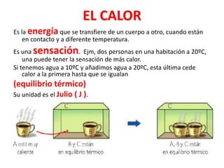 EL CALOR
Es la energía que se transfiere de un cuerpo a otro, cuando están
en contacto y a diferente temperatura.
Es una sensación. Ejm, dos personas en una habitación a 20ºC,
una puede tener la sensación de más calor.
Si tenemos agua a 10ºC y añadimos agua a 20ºC, esta última cede
calor a la primera hasta que se igualan
(equilibrio térmico)
Su unidad es el Julio ( J ).
 