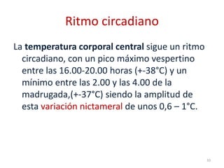 Ritmo circadiano
La temperatura corporal central sigue un ritmo
circadiano, con un pico máximo vespertino
entre las 16.00-20.00 horas (+-38°C) y un
mínimo entre las 2.00 y las 4.00 de la
madrugada,(+-37°C) siendo la amplitud de
esta variación nictameral de unos 0,6 – 1°C.
33
 