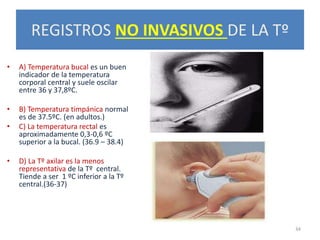 REGISTROS NO INVASIVOS DE LA Tº
• A) Temperatura bucal es un buen
indicador de la temperatura
corporal central y suele oscilar
entre 36 y 37,8ºC.
• B) Temperatura timpánica normal
es de 37.5ºC. (en adultos.)
• C) La temperatura rectal es
aproximadamente 0,3-0,6 ºC
superior a la bucal. (36.9 – 38.4)
• D) La Tº axilar es la menos
representativa de la Tº central.
Tiende a ser 1 ºC inferior a la Tº
central.(36-37)
34
 
