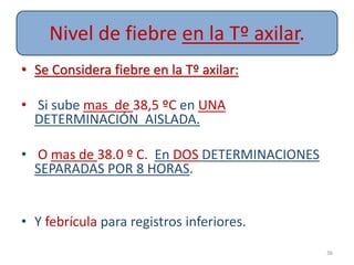 Nivel de fiebre en la Tº axilar.
• Se Considera fiebre en la Tº axilar:
• Si sube mas de 38,5 ºC en UNA
DETERMINACIÓN AISLADA.
• O mas de 38.0 º C. En DOS DETERMINACIONES
SEPARADAS POR 8 HORAS.
• Y febrícula para registros inferiores.
36
 