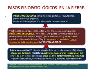 PASOS FISIOPATOLÓGICOS EN LA FIEBRE.
.
39
PIRÓGENOS EXÓGENOS como: Vacunas, bacterias, virus, toxinas,
polvo, moléculas orgánicas,
Penetran a la sangre por vía inhalatoria, transcutánea. etc.
Y activan los macrófagos , monocitos y cels endoteliales, para producir
PIRÓGENOS ENDÓGENOS, en especial Citoquinas: (Interleucinas)IL-1, IL-6,
(Factor de necrosis tumoral alfa)FNT, (Interferón)INF alfa y beta y la PIM
(proteína inflamatoria del macrófago), que producen a nivel del órgano
vascular de la lámina terminal, la PROSTGLANDINA-E2
Esta prostaglandina E2, difunde a través de la barrera hematoencefálica hasta
el área pre-óptica del hipotálamo, activando las neuronas responsables del
control de la Tº central, con lo que eleva el nivel del termostato hipotalámico
y provoca escalofríos, vasoconstricción inicial, y aumento del metabolismo.
. Mackowiak P. Concepts of Fever. Arch Intern Med 1998; 158 (9): 1870-1881 2. Dalal S. Zhokovsky D. Pahtophysiology
and Management of Fever. Journal of Supportive Oncology 2006;
 